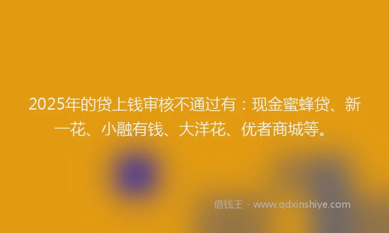 2025年的贷上钱审核不通过有：现金蜜蜂贷、新一花、小融有钱、大洋花、优者商城等。