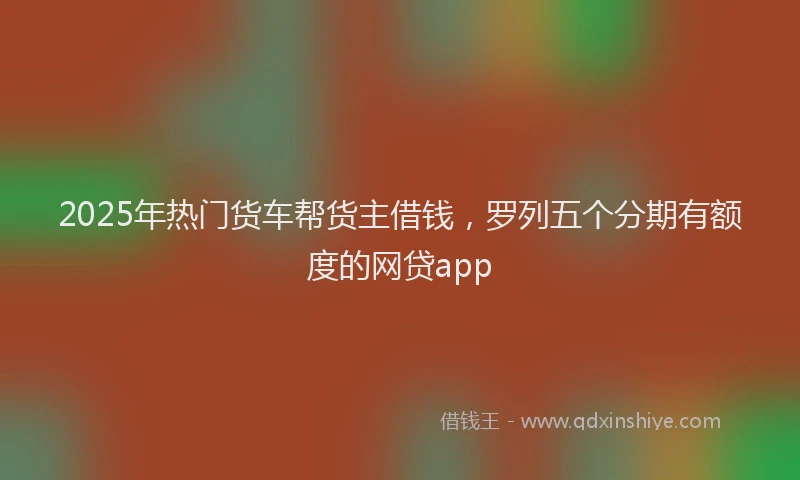 2025年热门货车帮货主借钱，罗列五个分期有额度的网贷app