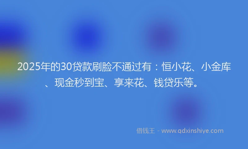 2025年的30贷款刷脸不通过有：恒小花、小金库、现金秒到宝、享来花、钱贷乐等。