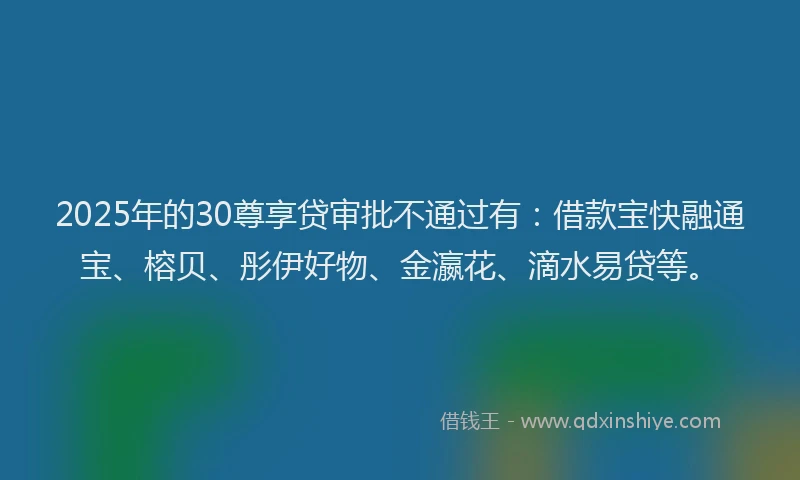 2025年的30尊享贷审批不通过有：借款宝快融通宝、榕贝、彤伊好物、金瀛花、滴水易贷等。