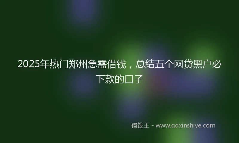 2025年热门郑州急需借钱，总结五个网贷黑户必下款的口子