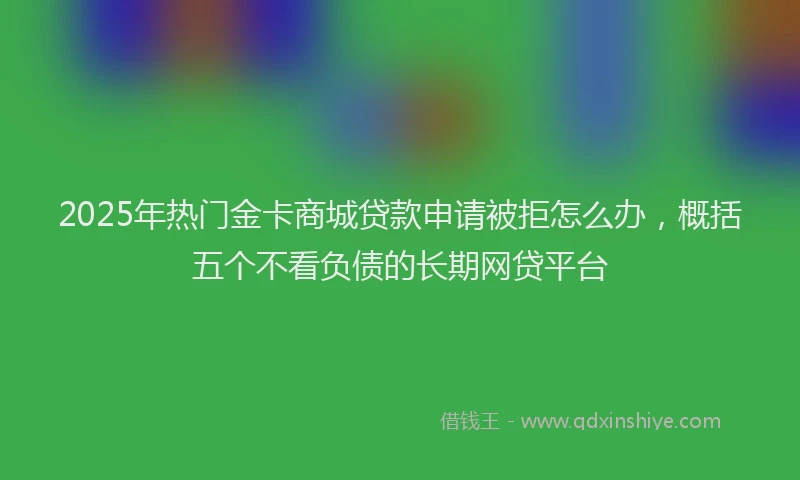 2025年热门金卡商城贷款申请被拒怎么办，概括五个不看负债的长期网贷平台