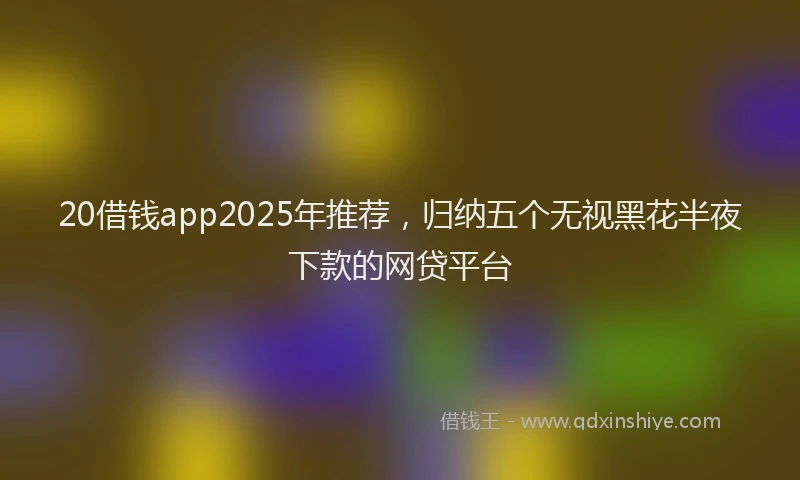 20借钱app2025年推荐，归纳五个无视黑花半夜下款的网贷平台