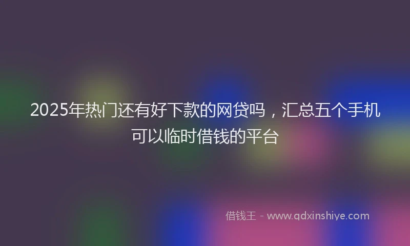 2025年热门还有好下款的网贷吗，汇总五个手机可以临时借钱的平台