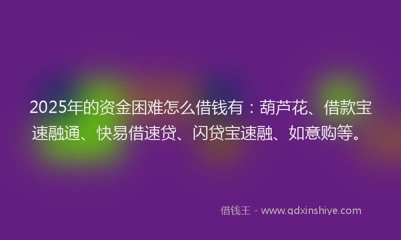 2025年的资金困难怎么借钱有：葫芦花、借款宝速融通、快易借速贷、闪贷宝速融、如意购等。