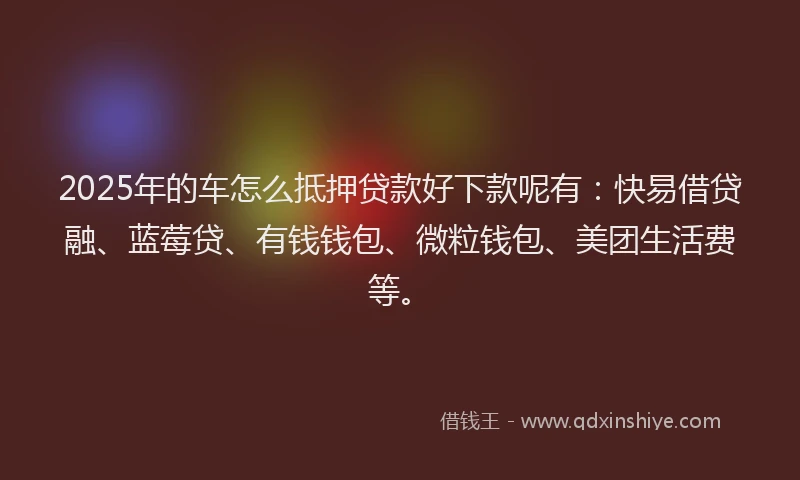 2025年的车怎么抵押贷款好下款呢有：快易借贷融、蓝莓贷、有钱钱包、微粒钱包、美团生活费等。