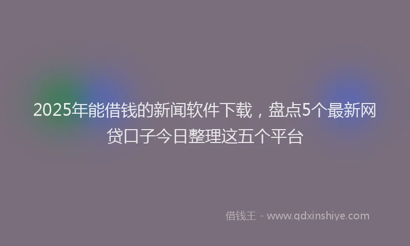 2025年能借钱的新闻软件下载，盘点5个最新网贷口子今日整理这五个平台