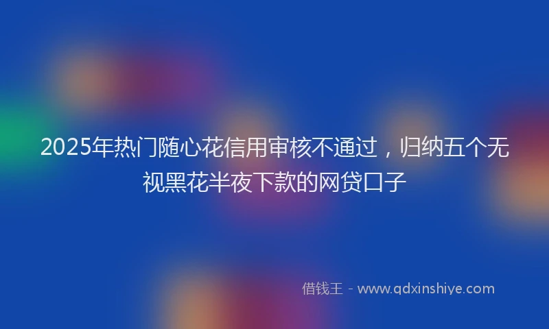 2025年热门随心花信用审核不通过，归纳五个无视黑花半夜下款的网贷口子