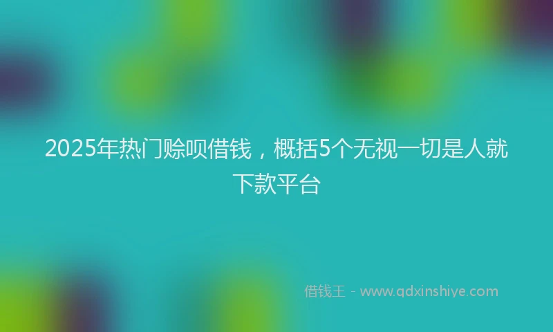 2025年热门赊呗借钱，概括5个无视一切是人就下款平台