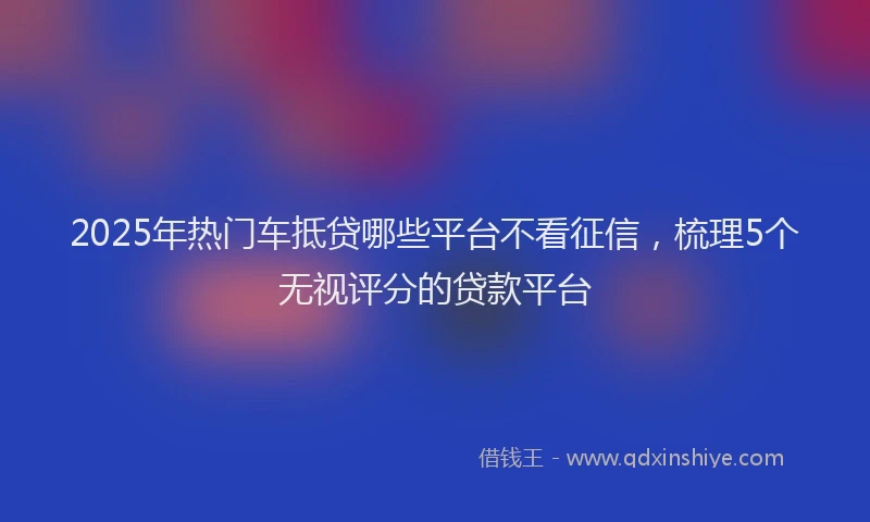 2025年热门车抵贷哪些平台不看征信，梳理5个无视评分的贷款平台