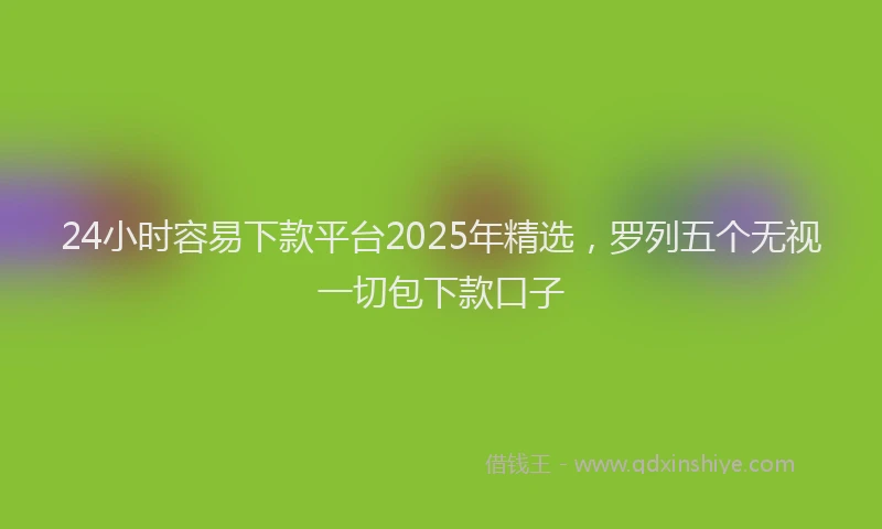 24小时容易下款平台2025年精选，罗列五个无视一切包下款口子