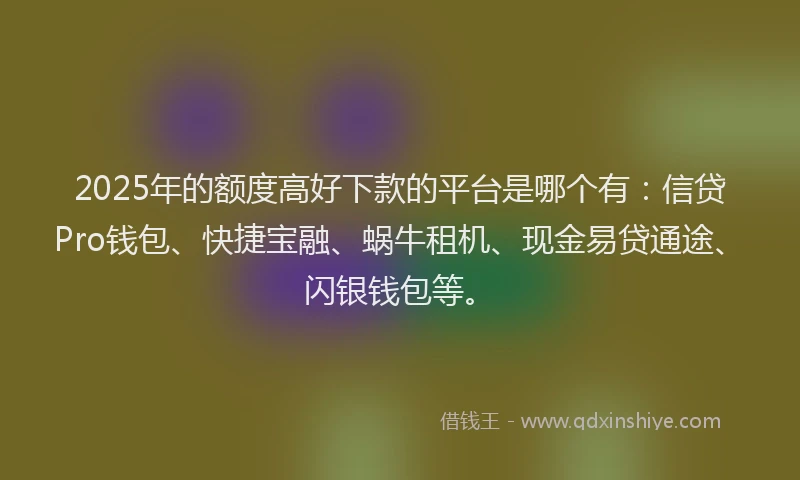 2025年的额度高好下款的平台是哪个有：信贷Pro钱包、快捷宝融、蜗牛租机、现金易贷通途、闪银钱包等。