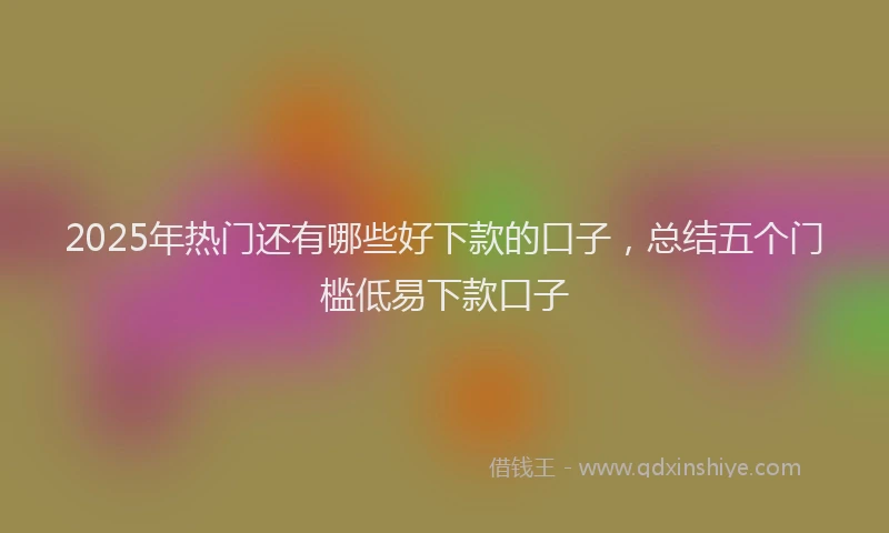 2025年热门还有哪些好下款的口子，总结五个门槛低易下款口子