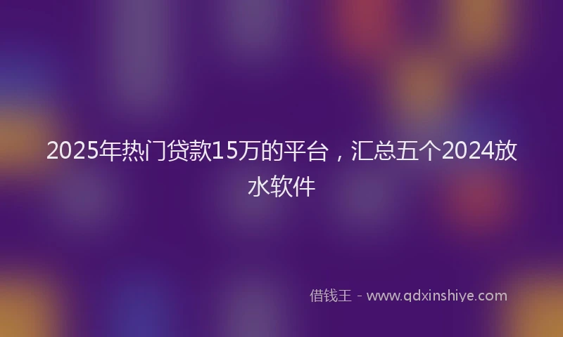2025年热门贷款15万的平台，汇总五个2024放水软件