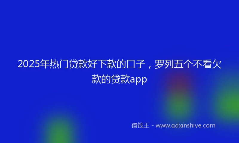 2025年热门贷款好下款的口子，罗列五个不看欠款的贷款app