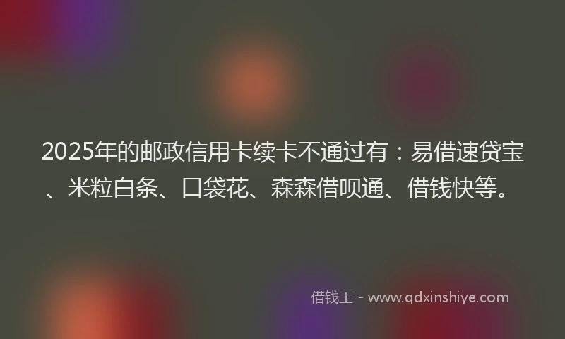 2025年的邮政信用卡续卡不通过有：易借速贷宝、米粒白条、口袋花、森森借呗通、借钱快等。