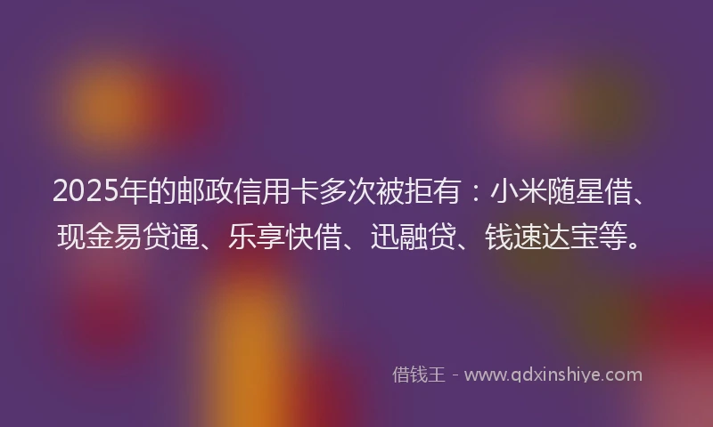 2025年的邮政信用卡多次被拒有：小米随星借、现金易贷通、乐享快借、迅融贷、钱速达宝等。