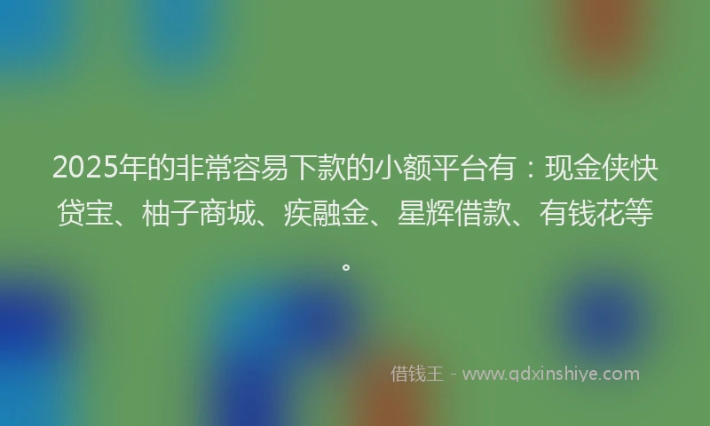 2025年的非常容易下款的小额平台有：现金侠快贷宝、柚子商城、疾融金、星辉借款、有钱花等。