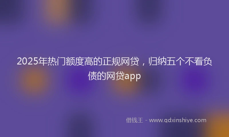2025年热门额度高的正规网贷，归纳五个不看负债的网贷app