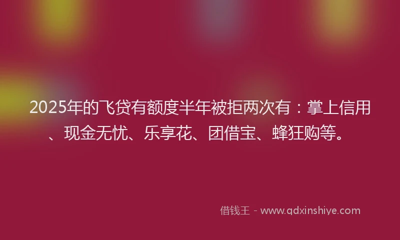 2025年的飞贷有额度半年被拒两次有：掌上信用、现金无忧、乐享花、团借宝、蜂狂购等。