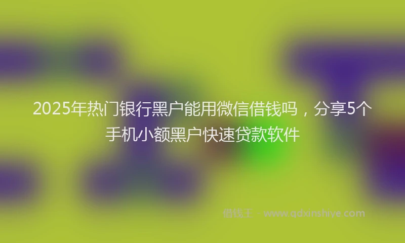 2025年热门银行黑户能用微信借钱吗，分享5个手机小额黑户快速贷款软件