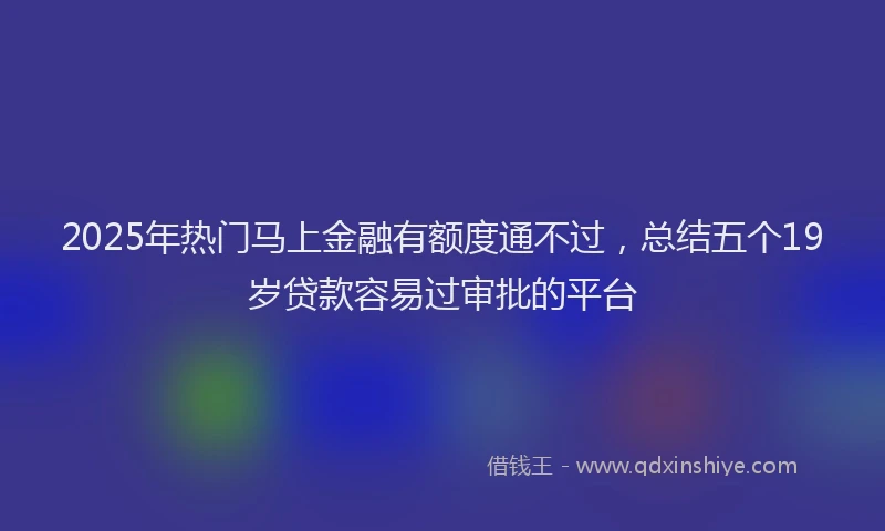 2025年热门马上金融有额度通不过，总结五个19岁贷款容易过审批的平台