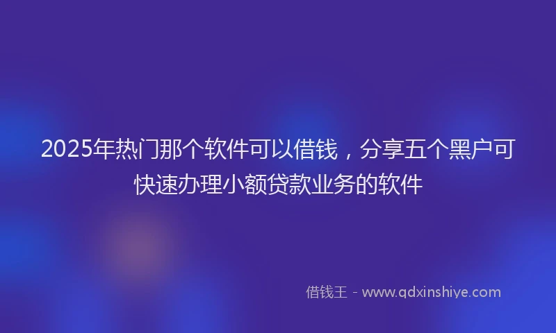 2025年热门那个软件可以借钱，分享五个黑户可快速办理小额贷款业务的软件