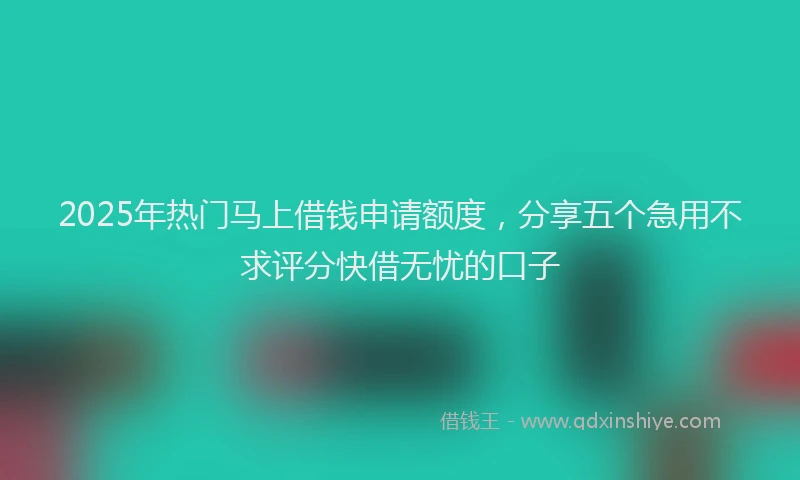 2025年热门马上借钱申请额度，分享五个急用不求评分快借无忧的口子
