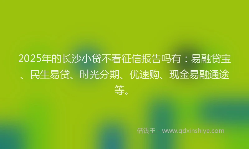 2025年的长沙小贷不看征信报告吗有：易融贷宝、民生易贷、时光分期、优速购、现金易融通途等。