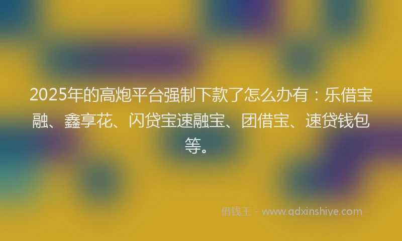 2025年的高炮平台强制下款了怎么办有：乐借宝融、鑫享花、闪贷宝速融宝、团借宝、速贷钱包等。