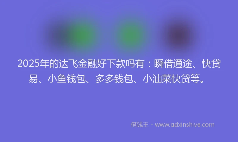 2025年的达飞金融好下款吗有：瞬借通途、快贷易、小鱼钱包、多多钱包、小油菜快贷等。