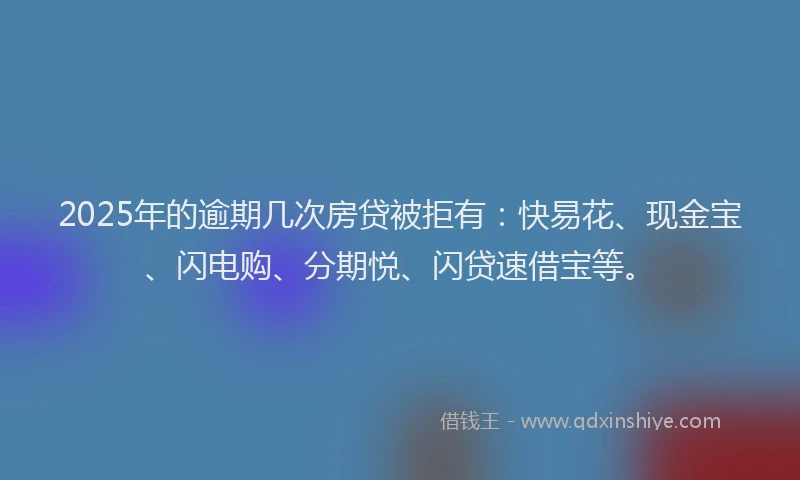 2025年的逾期几次房贷被拒有：快易花、现金宝、闪电购、分期悦、闪贷速借宝等。