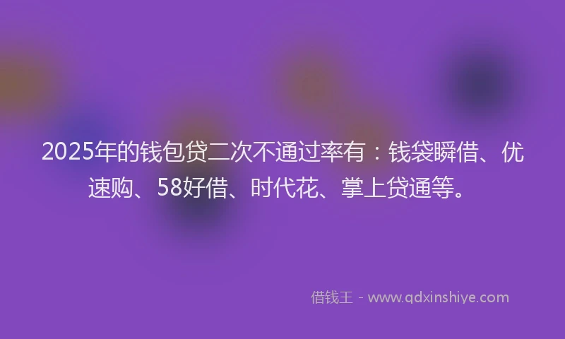 2025年的钱包贷二次不通过率有：钱袋瞬借、优速购、58好借、时代花、掌上贷通等。