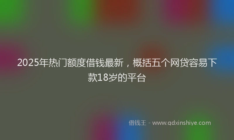 2025年热门额度借钱最新，概括五个网贷容易下款18岁的平台