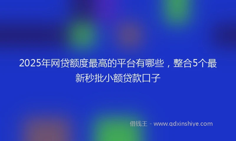 2025年网贷额度最高的平台有哪些，整合5个最新秒批小额贷款口子