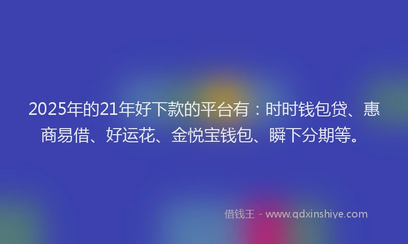 2025年的21年好下款的平台有：时时钱包贷、惠商易借、好运花、金悦宝钱包、瞬下分期等。