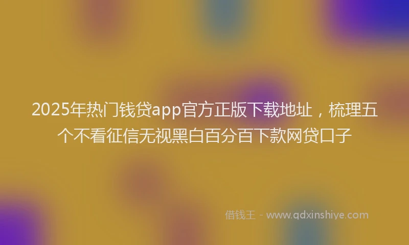 2025年热门钱贷app官方正版下载地址，梳理五个不看征信无视黑白百分百下款网贷口子