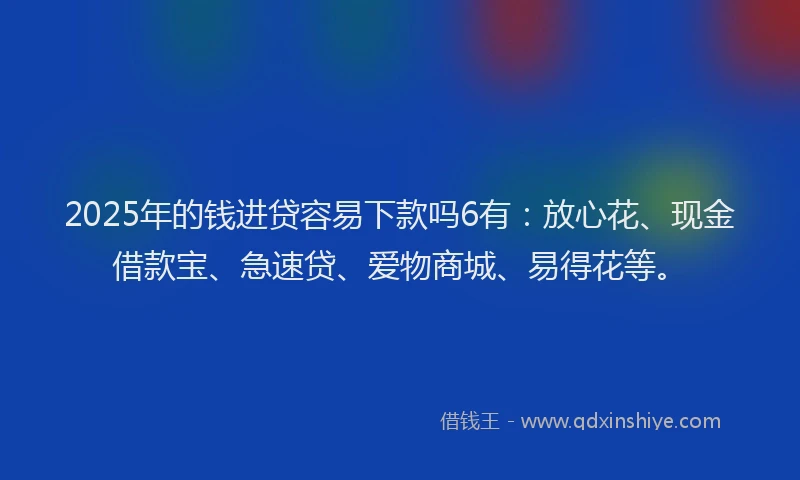 2025年的钱进贷容易下款吗6有：放心花、现金借款宝、急速贷、爱物商城、易得花等。