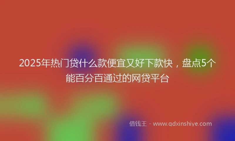 2025年热门贷什么款便宜又好下款快，盘点5个能百分百通过的网贷平台