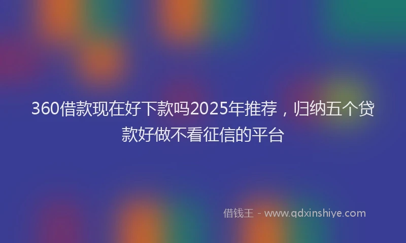 360借款现在好下款吗2025年推荐，归纳五个贷款好做不看征信的平台