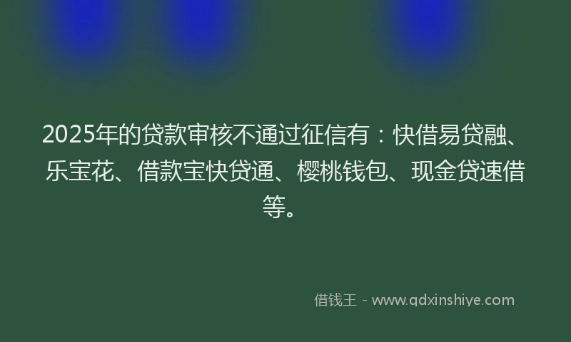 2025年的贷款审核不通过征信有：快借易贷融、乐宝花、借款宝快贷通、樱桃钱包、现金贷速借等。