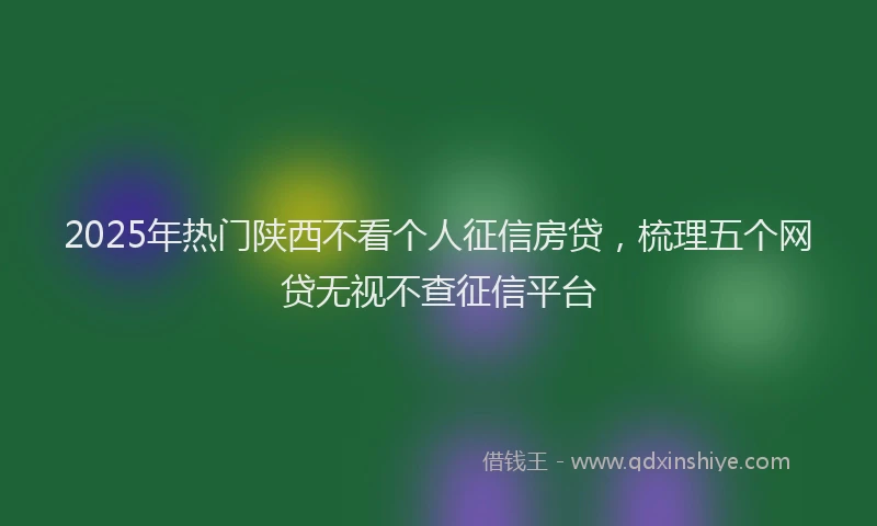 2025年热门陕西不看个人征信房贷，梳理五个网贷无视不查征信平台