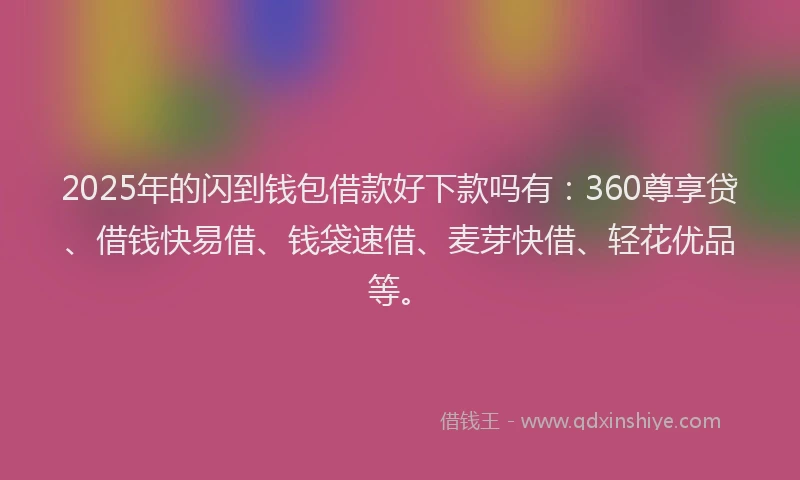 2025年的闪到钱包借款好下款吗有：360尊享贷、借钱快易借、钱袋速借、麦芽快借、轻花优品等。