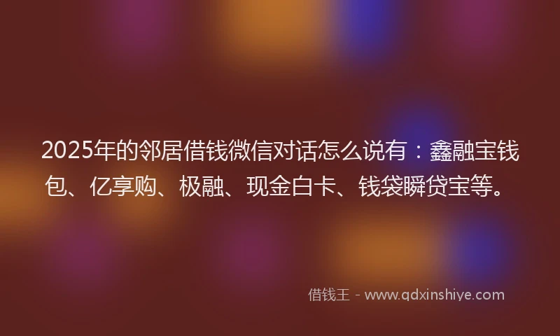 2025年的邻居借钱微信对话怎么说有：鑫融宝钱包、亿享购、极融、现金白卡、钱袋瞬贷宝等。