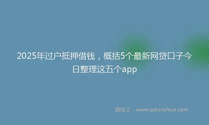 2025年过户抵押借钱，概括5个最新网贷口子今日整理这五个app