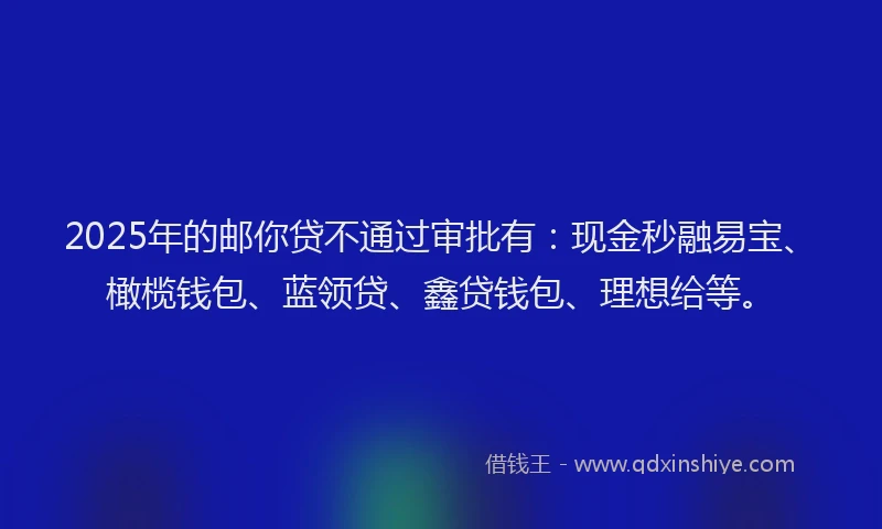 2025年的邮你贷不通过审批有：现金秒融易宝、橄榄钱包、蓝领贷、鑫贷钱包、理想给等。