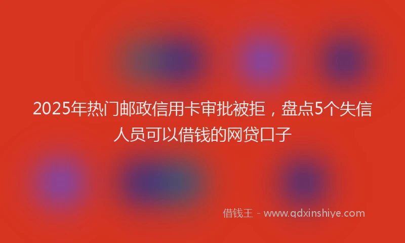2025年热门邮政信用卡审批被拒，盘点5个失信人员可以借钱的网贷口子