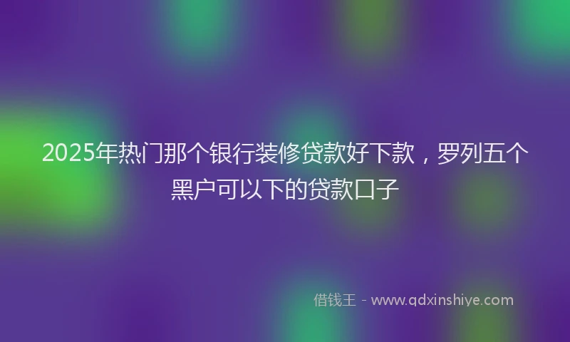 2025年热门那个银行装修贷款好下款，罗列五个黑户可以下的贷款口子