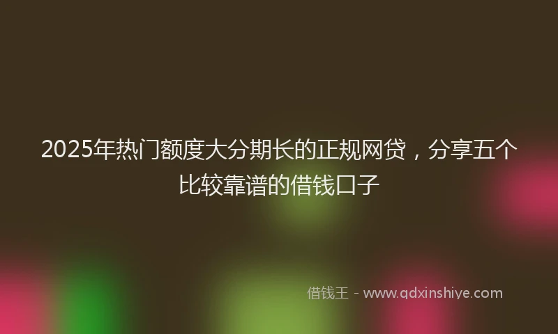2025年热门额度大分期长的正规网贷，分享五个比较靠谱的借钱口子