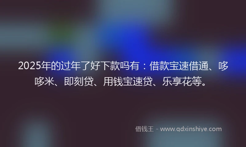 2025年的过年了好下款吗有：借款宝速借通、哆哆米、即刻贷、用钱宝速贷、乐享花等。